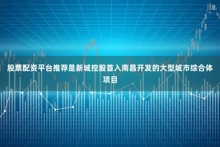 股票配资平台推荐是新城控股首入南昌开发的大型城市综合体项目