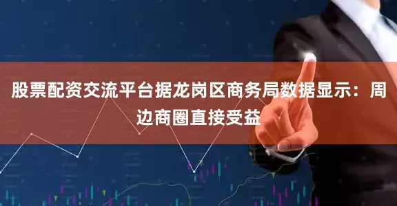 股票配资交流平台据龙岗区商务局数据显示：周边商圈直接受益