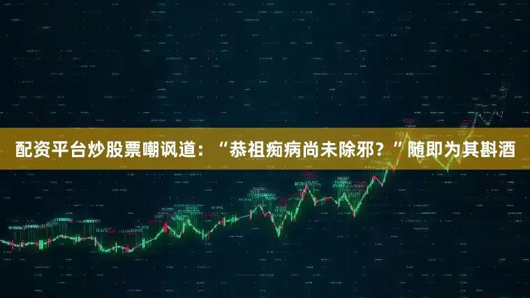 配资平台炒股票嘲讽道：“恭祖痴病尚未除邪？”随即为其斟酒