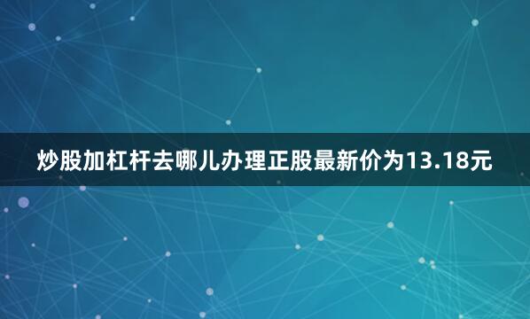 炒股加杠杆去哪儿办理正股最新价为13.18元
