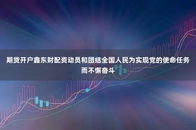 期货开户鑫东财配资动员和团结全国人民为实现党的使命任务而不懈奋斗