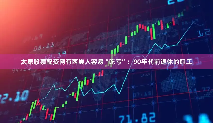 太原股票配资网有两类人容易“吃亏”：90年代前退休的职工