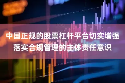 中国正规的股票杠杆平台切实增强落实合规管理的主体责任意识