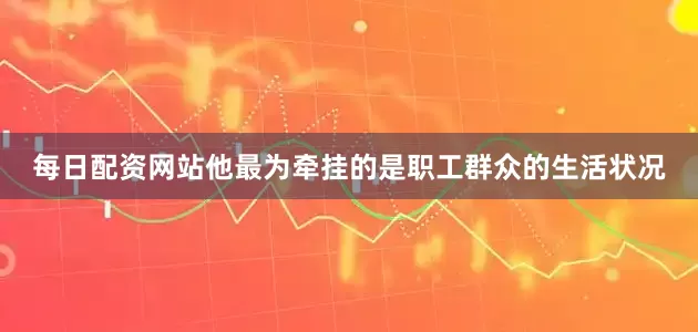 每日配资网站他最为牵挂的是职工群众的生活状况