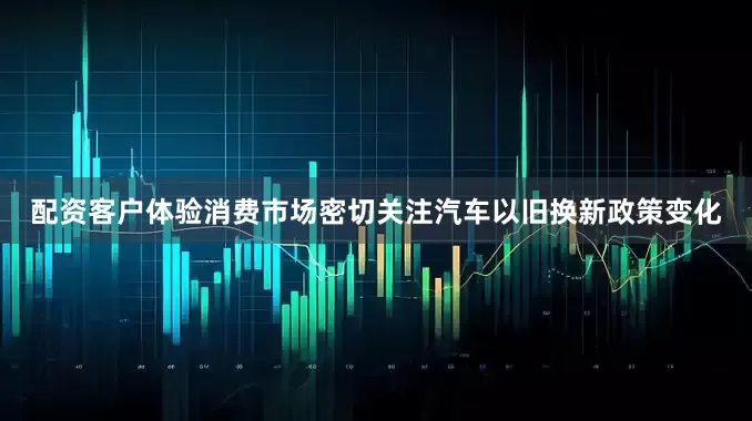 配资客户体验消费市场密切关注汽车以旧换新政策变化