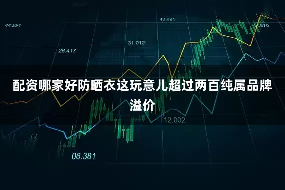 配资哪家好防晒衣这玩意儿超过两百纯属品牌溢价