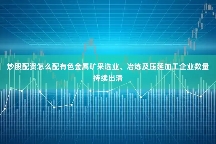 炒股配资怎么配有色金属矿采选业、冶炼及压延加工企业数量持续出清