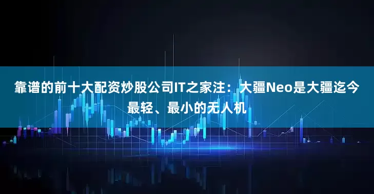 靠谱的前十大配资炒股公司IT之家注：大疆Neo是大疆迄今最轻、最小的无人机