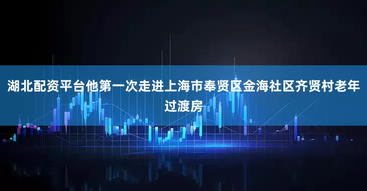 湖北配资平台他第一次走进上海市奉贤区金海社区齐贤村老年过渡房
