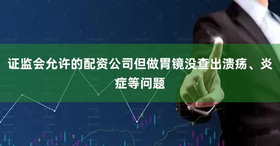 证监会允许的配资公司但做胃镜没查出溃疡、炎症等问题