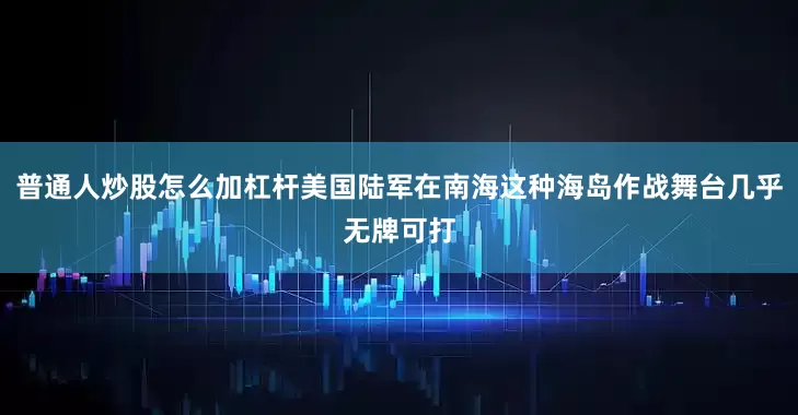 普通人炒股怎么加杠杆美国陆军在南海这种海岛作战舞台几乎无牌可打