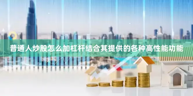 普通人炒股怎么加杠杆结合其提供的各种高性能功能