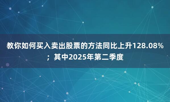 教你如何买入卖出股票的方法同比上升128.08%；其中2025年第二季度